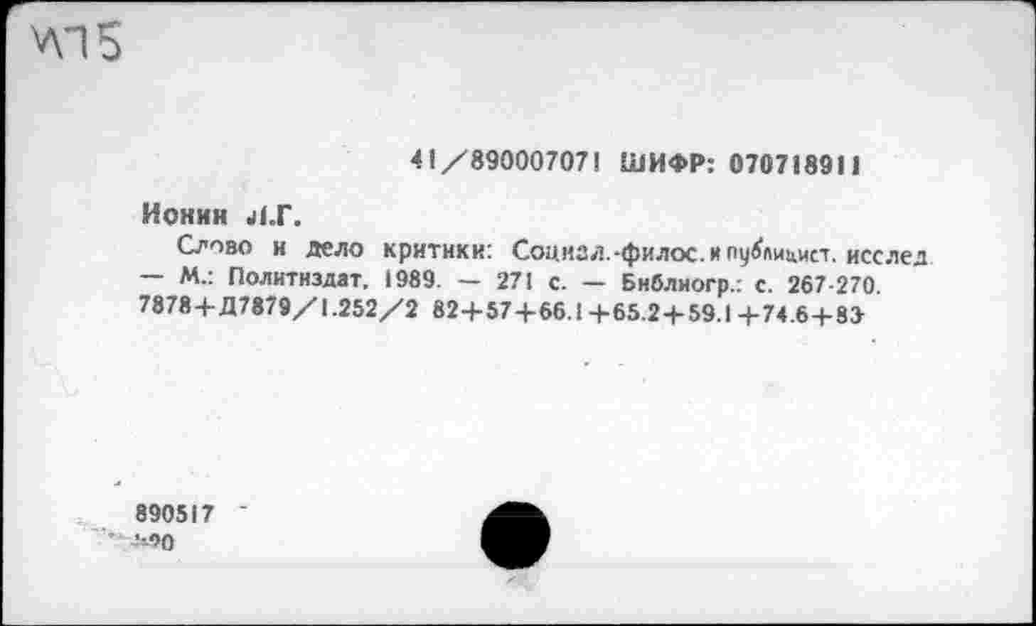 ﻿УП5
41/890007071 ШИФР: 070718911
Ионнн 41.Г.
Слово и дело критики: Социал.-филос. и публицист. исслед — М.: Политиздат. 1989. - 271 с. — Библиогр.: с. 267-270. 7878+Д7879/1.252/2 82+57+66.1+65.2+59.1+74.6+8»
890517 •100